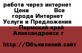 работа через интернет › Цена ­ 30 000 - Все города Интернет » Услуги и Предложения   . Пермский край,Александровск г.